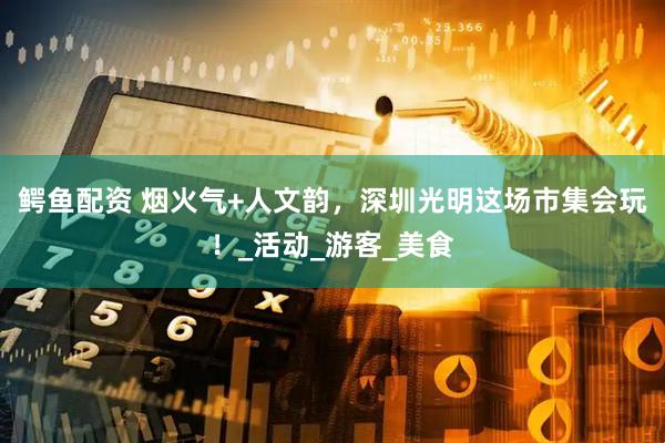 鳄鱼配资 烟火气+人文韵，深圳光明这场市集会玩！_活动_游客_美食