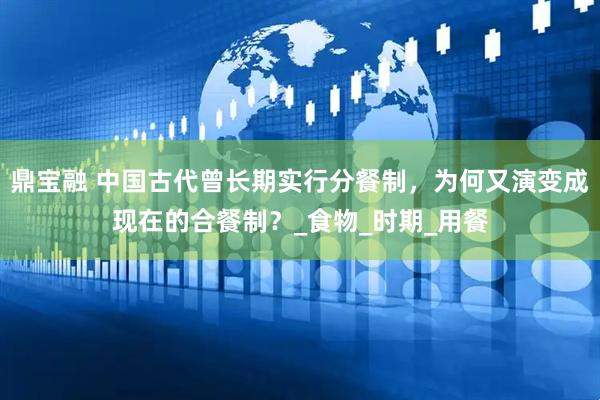 鼎宝融 中国古代曾长期实行分餐制，为何又演变成现在的合餐制？_食物_时期_用餐
