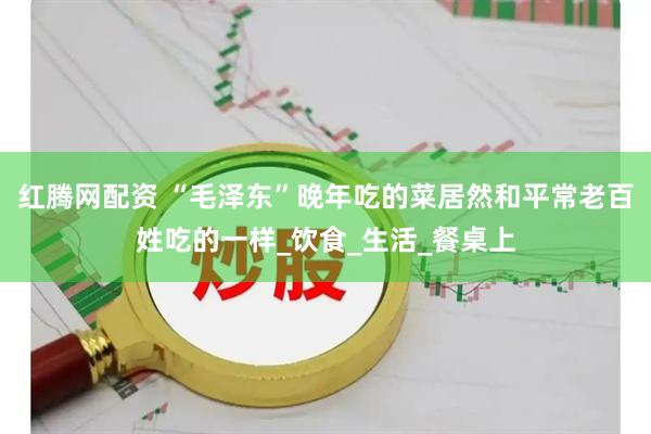 红腾网配资 “毛泽东”晚年吃的菜居然和平常老百姓吃的一样_饮食_生活_餐桌上