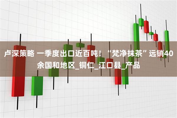 卢深策略 一季度出口近百吨！“梵净抹茶”远销40余国和地区_铜仁_江口县_产品