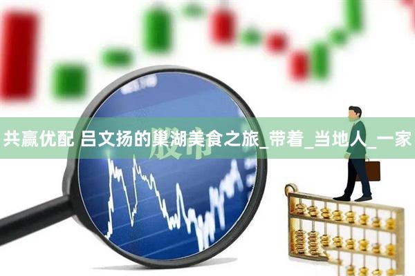 共赢优配 吕文扬的巢湖美食之旅_带着_当地人_一家