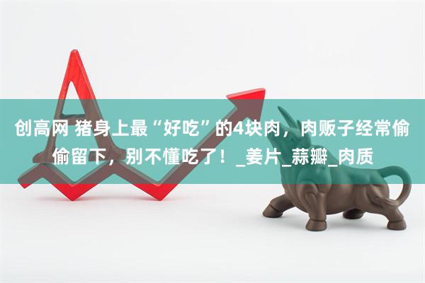 创高网 猪身上最“好吃”的4块肉，肉贩子经常偷偷留下，别不懂吃了！_姜片_蒜瓣_肉质