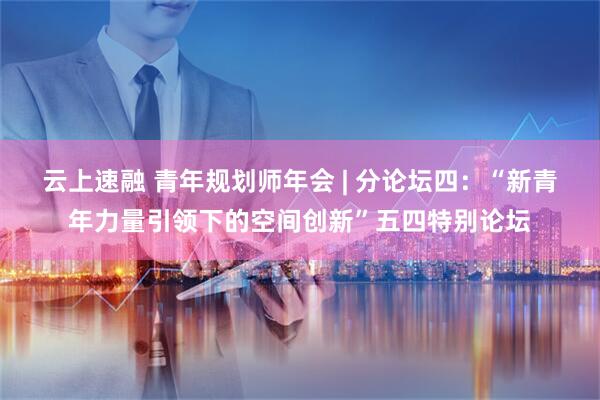 云上速融 青年规划师年会 | 分论坛四：“新青年力量引领下的空间创新”五四特别论坛