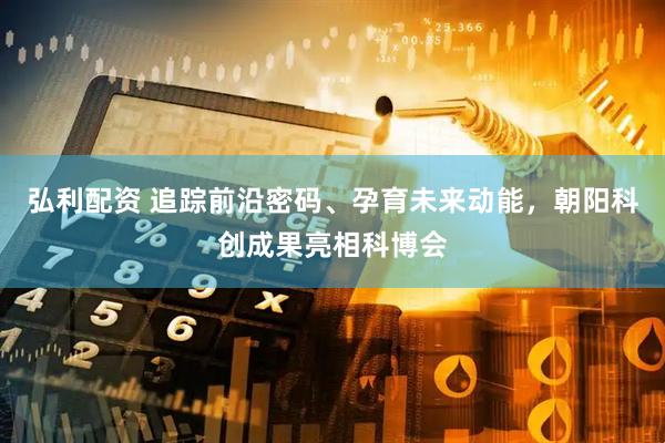 弘利配资 追踪前沿密码、孕育未来动能，朝阳科创成果亮相科博会