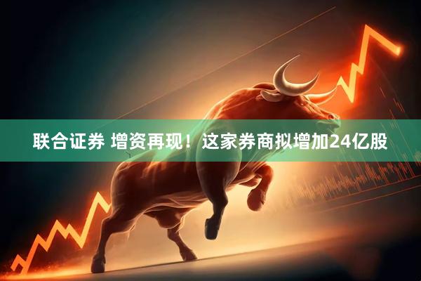 联合证券 增资再现！这家券商拟增加24亿股