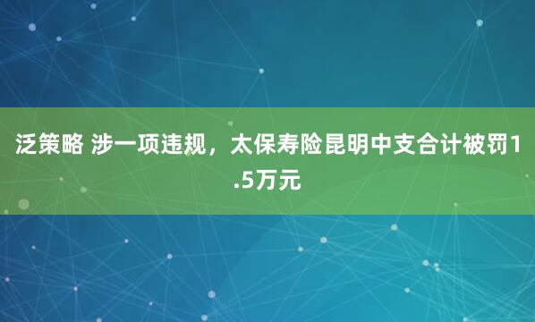 泛策略 涉一项违规，太保寿险昆明中支合计被罚1.5万元