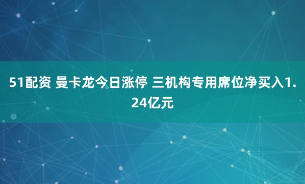 51配资 曼卡龙今日涨停 三机构专用席位净买入1.24亿元