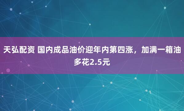 天弘配资 国内成品油价迎年内第四涨，加满一箱油多花2.5元