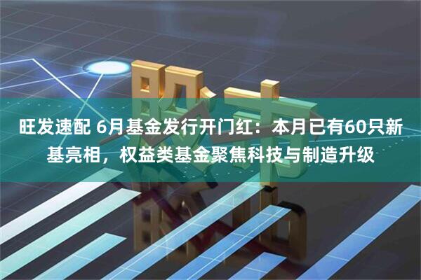 旺发速配 6月基金发行开门红：本月已有60只新基亮相，权益类基金聚焦科技与制造升级