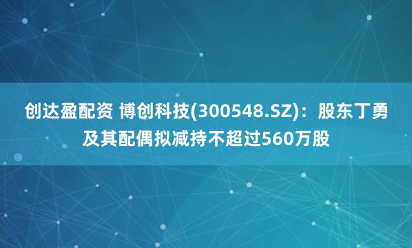 创达盈配资 博创科技(300548.SZ)：股东丁勇及其配偶拟减持不超过560万股