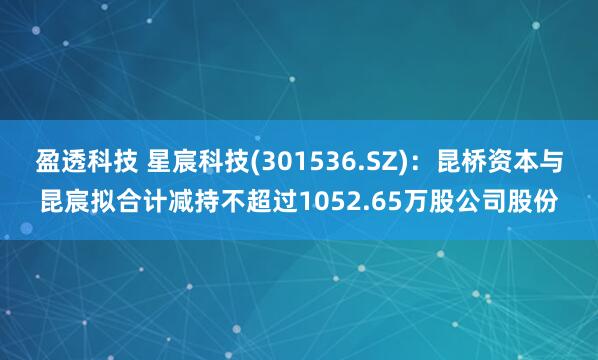 盈透科技 星宸科技(301536.SZ)：昆桥资本与昆宸拟合计减持不超过1052.65万股公司股份