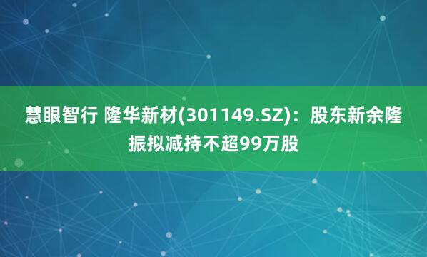 慧眼智行 隆华新材(301149.SZ)：股东新余隆振拟减持不超99万股