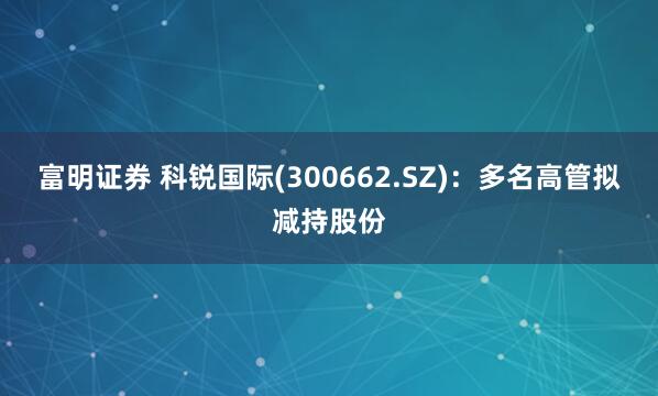 富明证券 科锐国际(300662.SZ)：多名高管拟减持股份