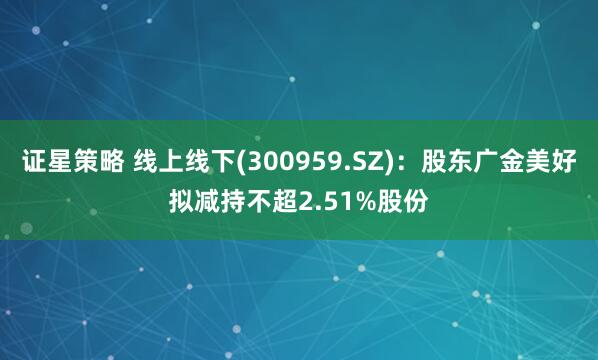 证星策略 线上线下(300959.SZ)：股东广金美好拟减持不超2.51%股份