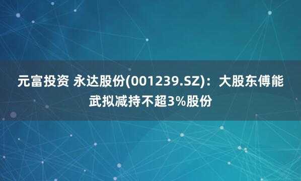 元富投资 永达股份(001239.SZ)：大股东傅能武拟减持不超3%股份