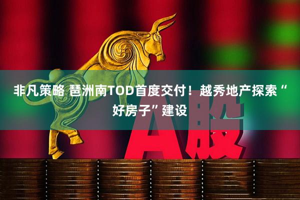 非凡策略 琶洲南TOD首度交付！越秀地产探索“好房子”建设