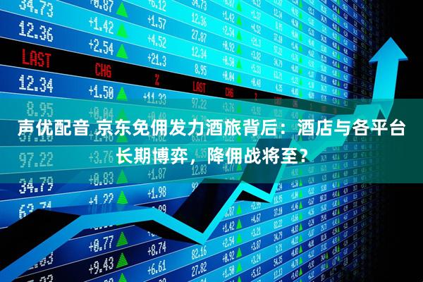声优配音 京东免佣发力酒旅背后：酒店与各平台长期博弈，降佣战将至？