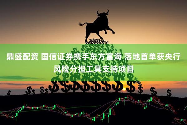 鼎盛配资 国信证券携手东方富海 落地首单获央行风险分担工具支持项目