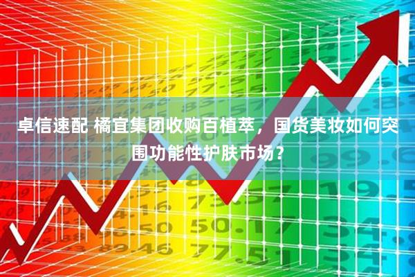 卓信速配 橘宜集团收购百植萃，国货美妆如何突围功能性护肤市场？