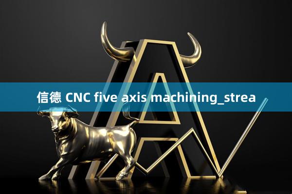 信德 CNC five axis machining_strea