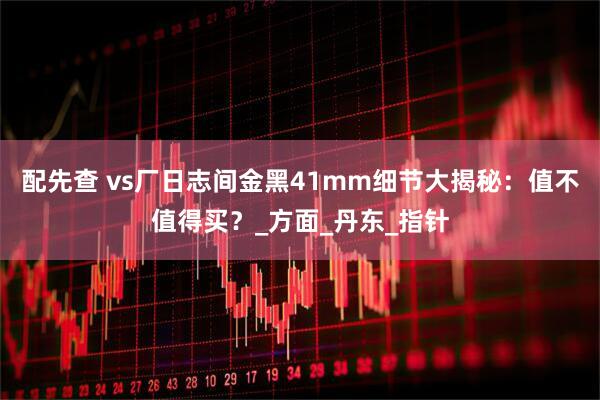 配先查 vs厂日志间金黑41mm细节大揭秘：值不值得买？_方面_丹东_指针