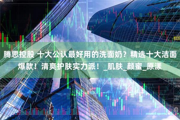 腾思控股 十大公认最好用的洗面奶？精选十大洁面爆款！清爽护肤实力派！_肌肤_颜蜜_原漾