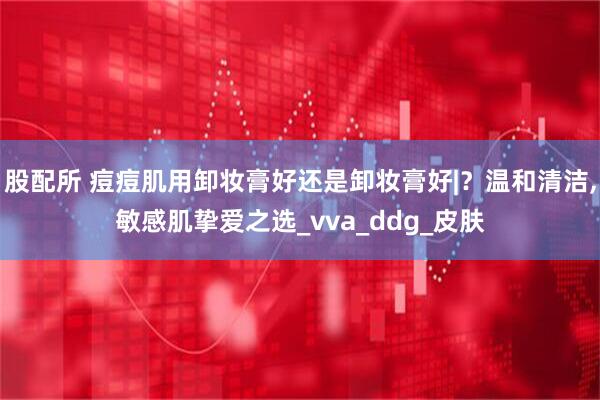 股配所 痘痘肌用卸妆膏好还是卸妆膏好|？温和清洁,敏感肌挚爱之选_vva_ddg_皮肤