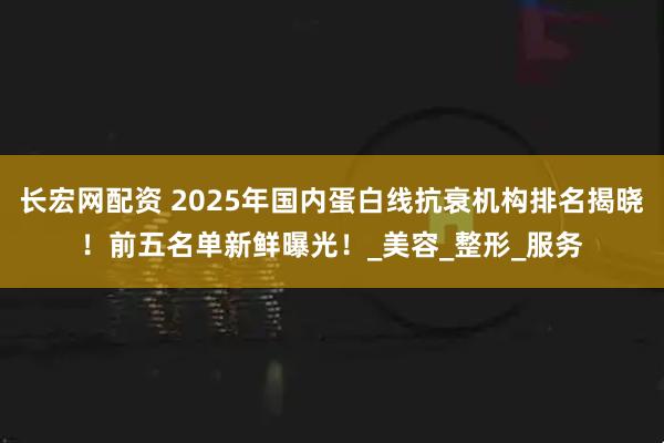 长宏网配资 2025年国内蛋白线抗衰机构排名揭晓！前五名单新鲜曝光！_美容_整形_服务
