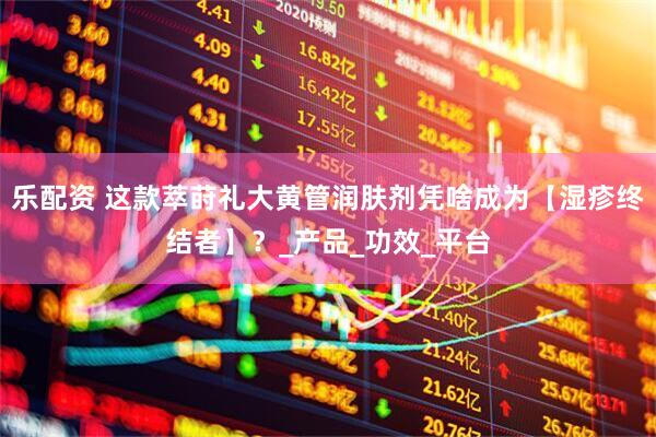 乐配资 这款萃莳礼大黄管润肤剂凭啥成为【湿疹终结者】？_产品_功效_平台