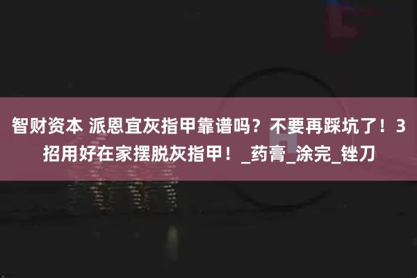 智财资本 派恩宜灰指甲靠谱吗？不要再踩坑了！3招用好在家摆脱灰指甲！_药膏_涂完_锉刀