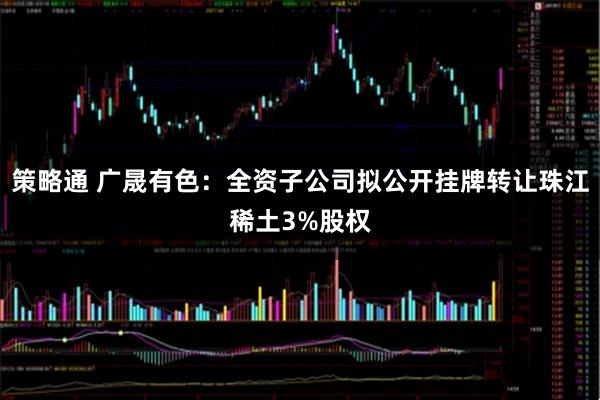 策略通 广晟有色：全资子公司拟公开挂牌转让珠江稀土3%股权
