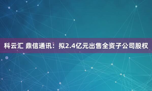科云汇 鼎信通讯：拟2.4亿元出售全资子公司股权