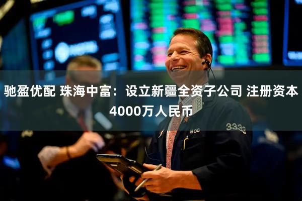 驰盈优配 珠海中富：设立新疆全资子公司 注册资本4000万人民币