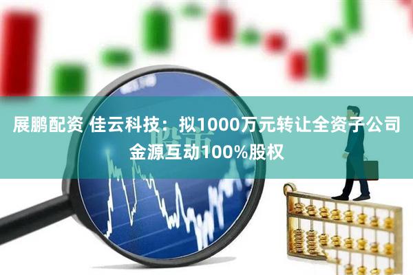展鹏配资 佳云科技：拟1000万元转让全资子公司金源互动100%股权