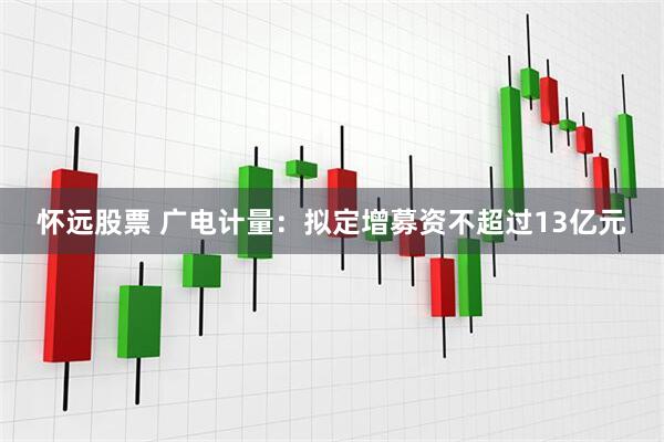 怀远股票 广电计量：拟定增募资不超过13亿元