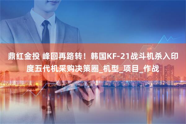 鼎红金投 峰回再路转！韩国KF-21战斗机杀入印度五代机采购决策圈_机型_项目_作战