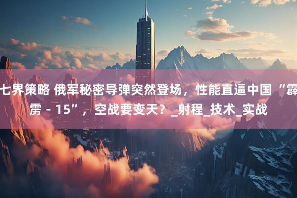 七界策略 俄军秘密导弹突然登场，性能直逼中国 “霹雳 - 15”，空战要变天？_射程_技术_实战