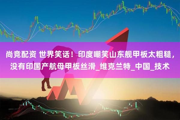 尚竞配资 世界笑话！印度嘲笑山东舰甲板太粗糙，没有印国产航母甲板丝滑_维克兰特_中国_技术