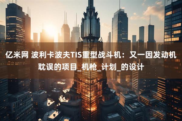 亿米网 波利卡波夫TIS重型战斗机：又一因发动机耽误的项目_机枪_计划_的设计