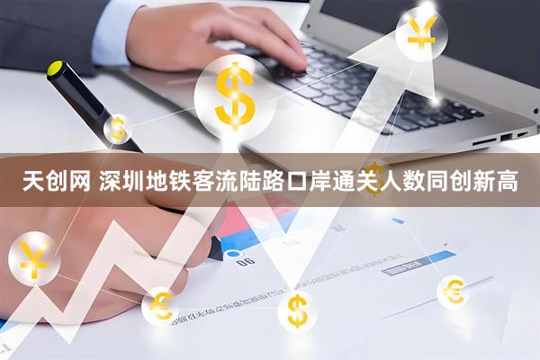 天创网 深圳地铁客流陆路口岸通关人数同创新高