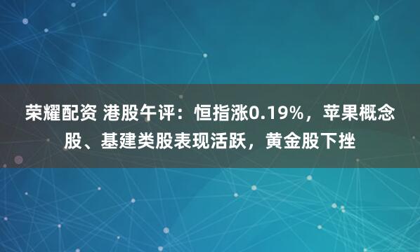 荣耀配资 港股午评：恒指涨0.19%，苹果概念股、基建类股表现活跃，黄金股下挫