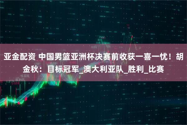亚金配资 中国男篮亚洲杯决赛前收获一喜一忧！胡金秋：目标冠军_澳大利亚队_胜利_比赛