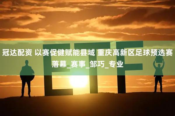 冠达配资 以赛促健赋能县域 重庆高新区足球预选赛落幕_赛事_邹巧_专业