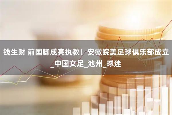 钱生财 前国脚成亮执教！安徽皖美足球俱乐部成立_中国女足_池州_球迷
