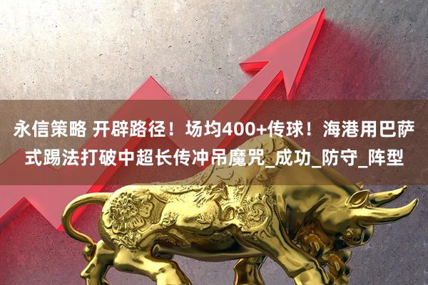 永信策略 开辟路径！场均400+传球！海港用巴萨式踢法打破中超长传冲吊魔咒_成功_防守_阵型