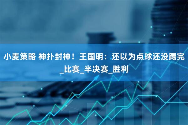 小麦策略 神扑封神！王国明：还以为点球还没踢完_比赛_半决赛_胜利