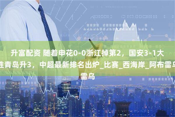 升富配资 随着申花0-0浙江掉第2，国安3-1大胜青岛升3，中超最新排名出炉_比赛_西海岸_阿布雷乌