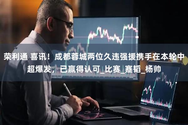 荣利通 喜讯！成都蓉城两位久违强援携手在本轮中超爆发，已赢得认可_比赛_蹇韬_杨帅