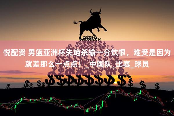 悦配资 男篮亚洲杯失绝杀输一分饮恨，难受是因为就差那么一点点！_中国队_比赛_球员