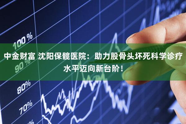 中金财富 沈阳保髋医院：助力股骨头坏死科学诊疗水平迈向新台阶！